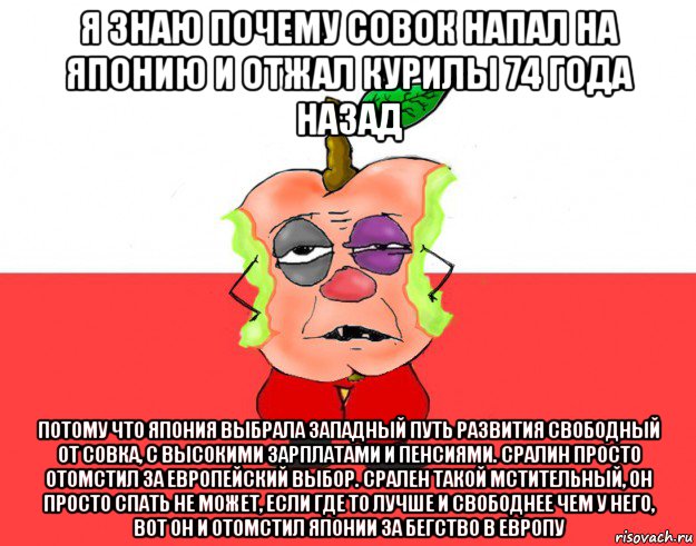 я знаю почему совок напал на японию и отжал курилы 74 года назад потому что япония выбрала западный путь развития свободный от совка, с высокими зарплатами и пенсиями. сралин просто отомстил за европейский выбор. срален такой мстительный, он просто спать не может, если где то лучше и свободнее чем у него, вот он и отомстил японии за бегство в европу, Мем Свидомое яблоко