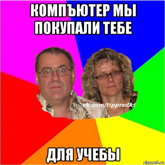 компъютер мы покупали тебе для учебы