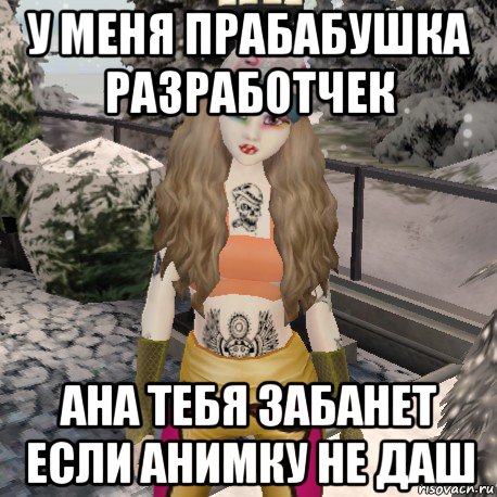 у меня прабабушка разработчек ана тебя забанет если анимку не даш