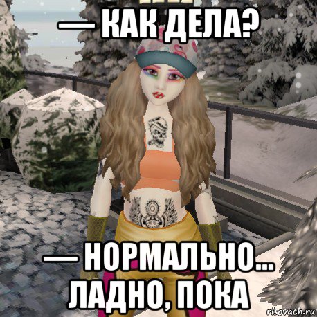 — как дела? — нормально... ладно, пока