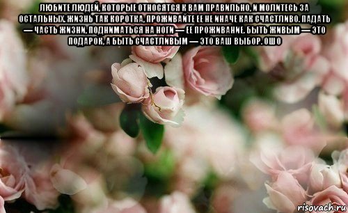 любите людей, которые относятся к вам правильно, и молитесь за остальных. жизнь так коротка, проживайте ее не иначе как счастливо. падать — часть жизни, подниматься на ноги — ее проживание. быть живым — это подарок, а быть счастливым — это ваш выбор. ошо 