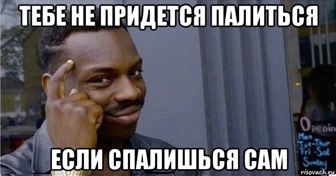 тебе не придется палиться если спалишься сам