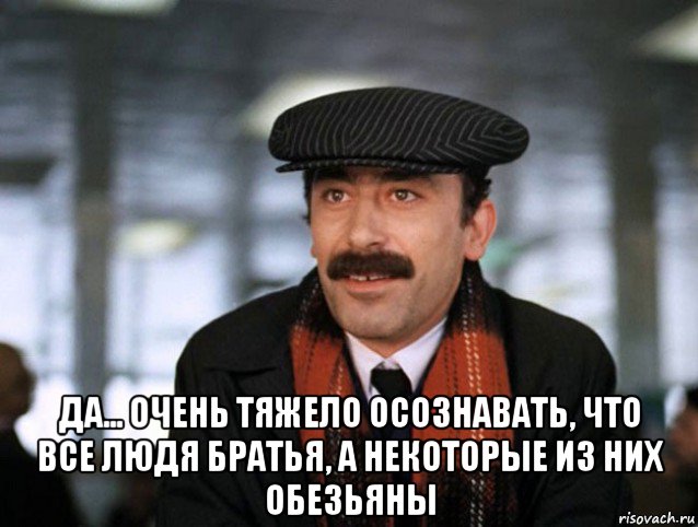  да... очень тяжело осознавать, что все людя братья, а некоторые из них обезьяны