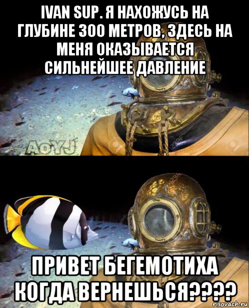 ivan sup. я нахожусь на глубине 300 метров, здесь на меня оказывается сильнейшее давление привет бегемотиха когда вернешься????