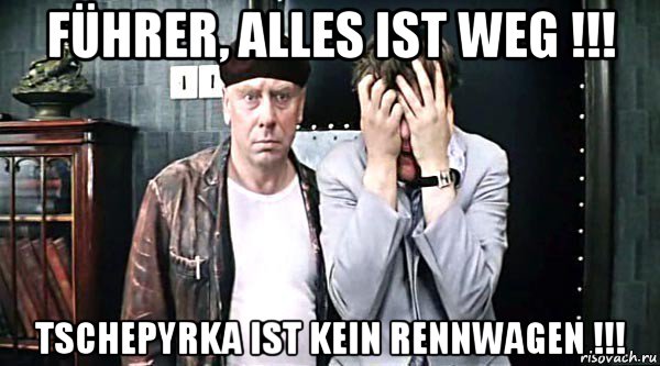 führer, alles ist weg !!! tschepyrka ist kein rennwagen !!!