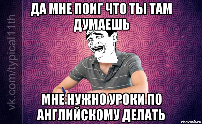 да мне поиг что ты там думаешь мне нужно уроки по английскому делать