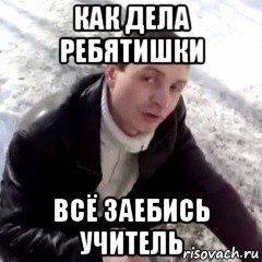 как дела ребятишки всё заебись учитель, Мем заебись чётко