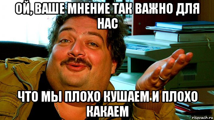 ой, ваше мнение так важно для нас что мы плохо кушаем и плохо какаем