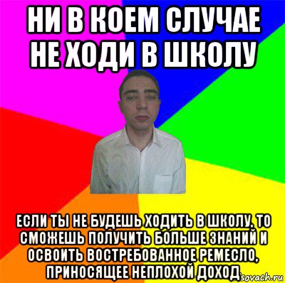 ни в коем случае не ходи в школу если ты не будешь ходить в школу, то сможешь получить больше знаний и освоить востребованное ремесло, приносящее неплохой доход