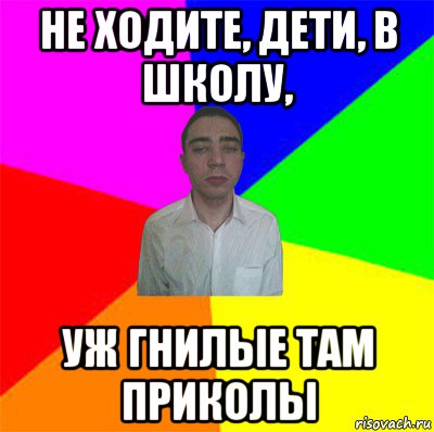 не ходите, дети, в школу, уж гнилые там приколы