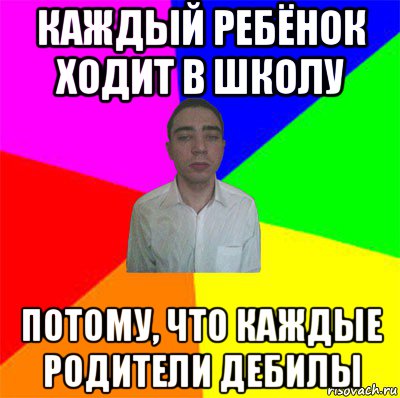 каждый ребёнок ходит в школу потому, что каждые родители дебилы