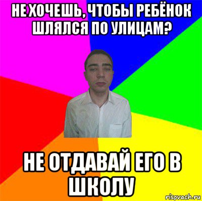 не хочешь, чтобы ребёнок шлялся по улицам? не отдавай его в школу