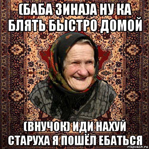 (баба зина)а ну ка блять быстро домой (внучок) иди нахуй старуха я пошёл ебаться