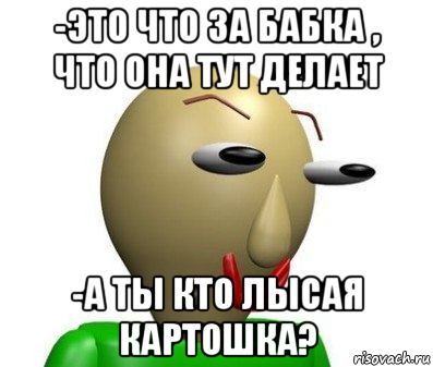 -это что за бабка , что она тут делает -а ты кто лысая картошка?