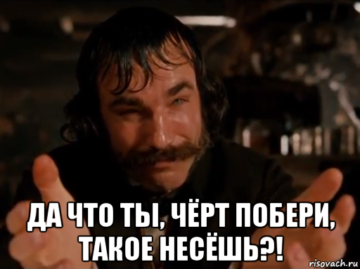  да что ты, чёрт побери, такое несёшь?!