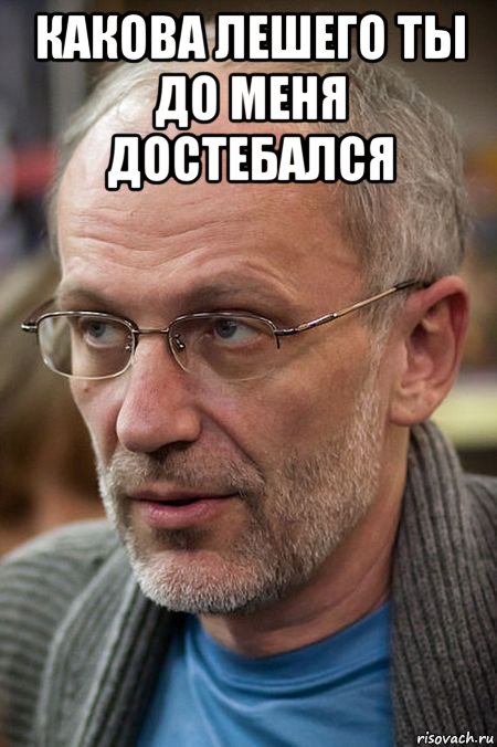 какова лешего ты до меня достебался 