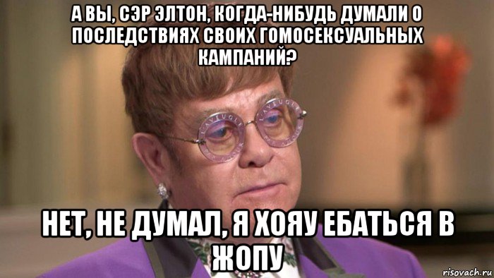 а вы, сэр элтон, когда-нибудь думали о последствиях своих гомосексуальных кампаний? нет, не думал, я хояу ебаться в жопу, Мем Элтон