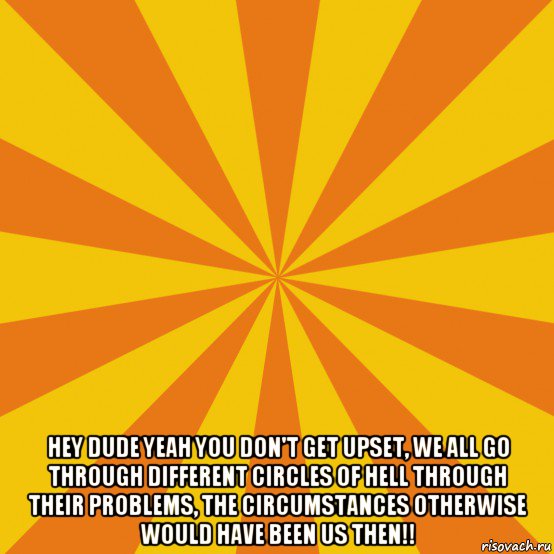  hey dude yeah you don't get upset, we all go through different circles of hell through their problems, the circumstances otherwise would have been us then!!