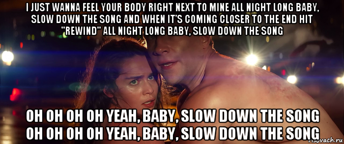 i just wanna feel your body right next to mine all night long baby, slow down the song and when it's coming closer to the end hit "rewind" all night long baby, slow down the song oh oh oh oh yeah, baby, slow down the song oh oh oh oh yeah, baby, slow down the song