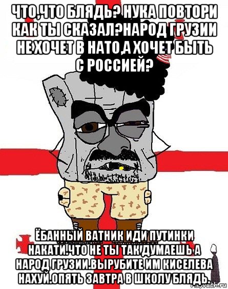 что,что блядь? нука повтори как ты сказал?народ грузии не хочет в нато,а хочет быть с россией? ёбанный ватник иди путинки накати.что не ты так думаешь а народ грузии.вырубите им киселева нахуй.опять завтра в школу блядь., Мем Грузин - ссаный ватник