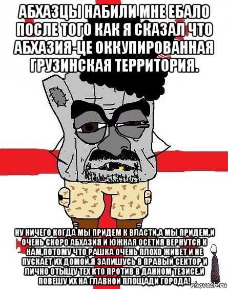 абхазцы набили мне ебало после того как я сказал что абхазия-це оккупированная грузинская территория. ну ничего когда мы придем к власти,а мы придем,и очень скоро абхазия и южная осетия вернутся к нам,потому что рашка очень плохо живет и не пускает их домой.я запишусь в правый сектор и лично отыщу тех кто против в данном тезисе.и повешу их на главной площади города!, Мем Грузин - ссаный ватник