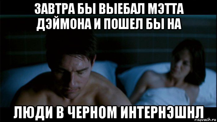 завтра бы выебал мэтта дэймона и пошел бы на люди в черном интернэшнл