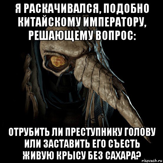 я раскачивался, подобно китайскому императору, решающему вопрос: отрубить ли преступнику голову или заставить его съесть живую крысу без сахара?