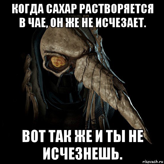 когда сахар растворяется в чае, он же не исчезает. вот так же и ты не исчезнешь.