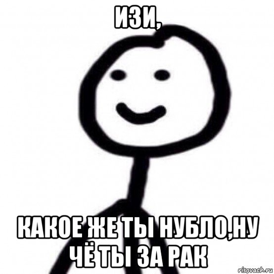 изи, какое же ты нубло,ну чё ты за рак