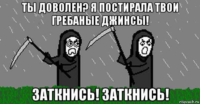 ты доволен? я постирала твои гребаные джинсы! заткнись! заткнись!