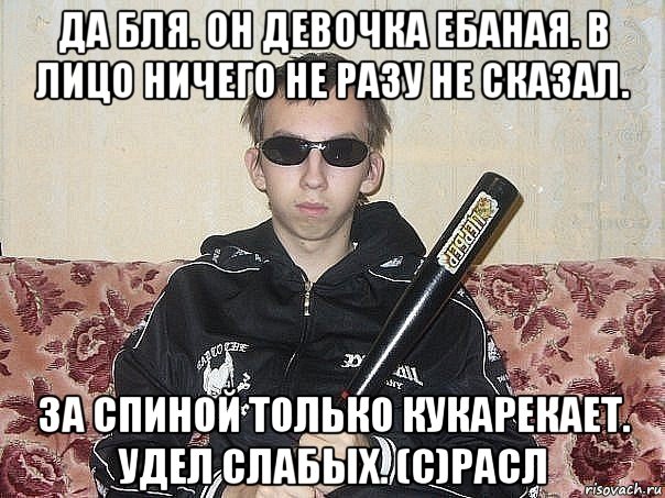да бля. он девочка ебаная. в лицо ничего не разу не сказал. за спиной только кукарекает. удел слабых. (с)расл