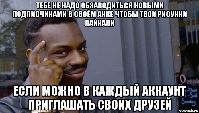 тебе не надо обзаводиться новыми подписчиками в своём акке чтобы твои рисунки лайкали если можно в каждый аккаунт приглашать своих друзей, Мем Не делай не будет