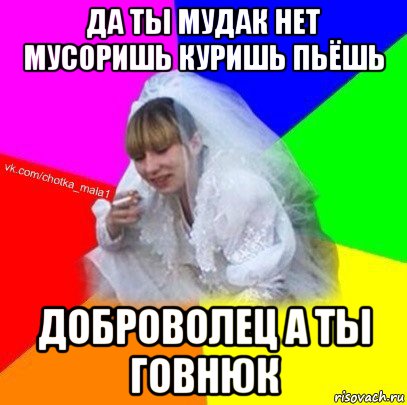 да ты мудак нет мусоришь куришь пьёшь доброволец а ты говнюк