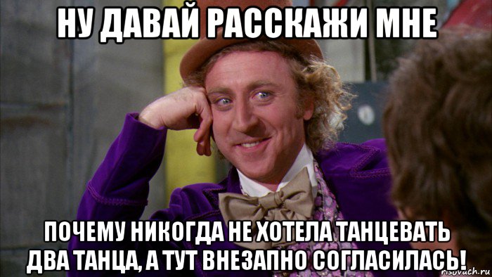 ну давай расскажи мне почему никогда не хотела танцевать два танца, а тут внезапно согласилась!, Мем Ну давай расскажи (Вилли Вонка)