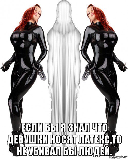  если бы я знал что девушки носят латекс,то не убивал бы людей.