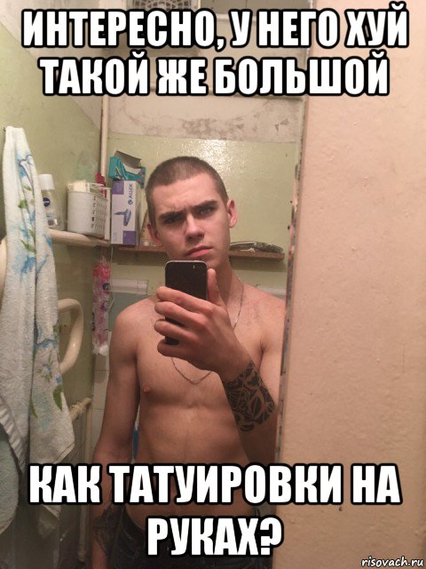 интересно, у него хуй такой же большой как татуировки на руках?