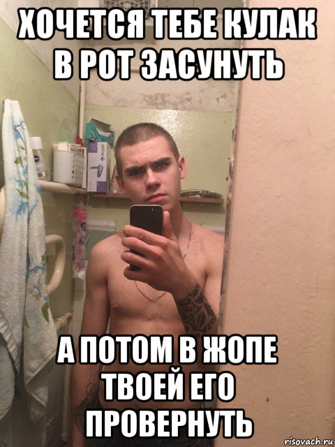 хочется тебе кулак в рот засунуть а потом в жопе твоей его провернуть
