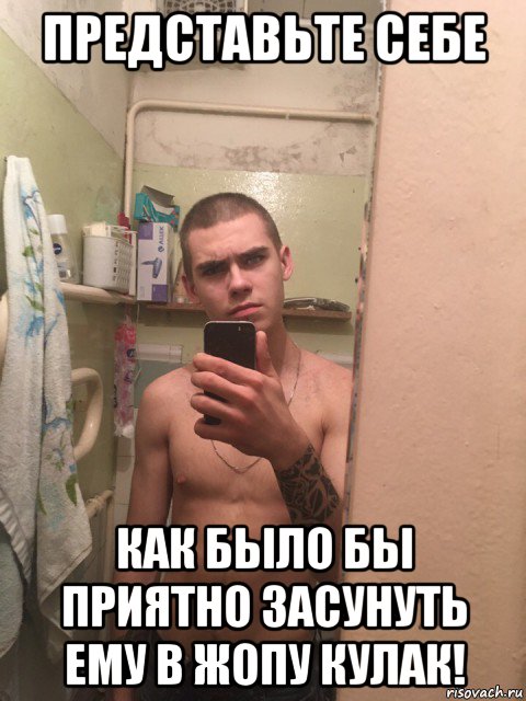 представьте себе как было бы приятно засунуть ему в жопу кулак!