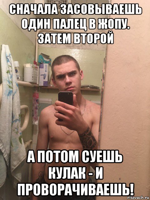 сначала засовываешь один палец в жопу. затем второй а потом суешь кулак - и проворачиваешь!