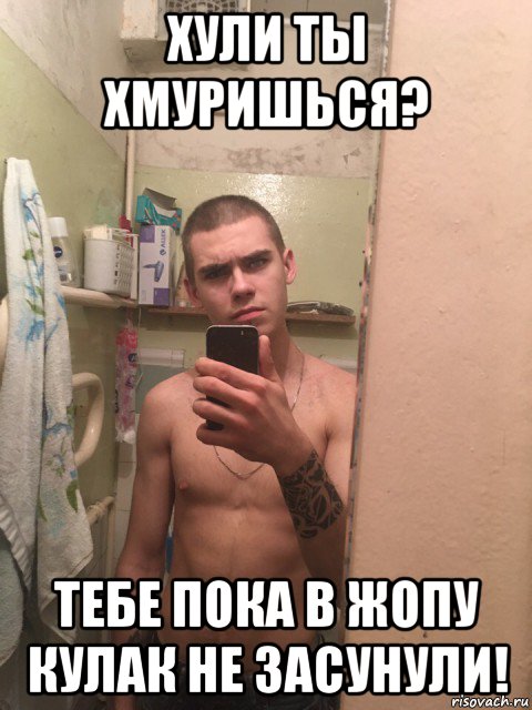 хули ты хмуришься? тебе пока в жопу кулак не засунули!