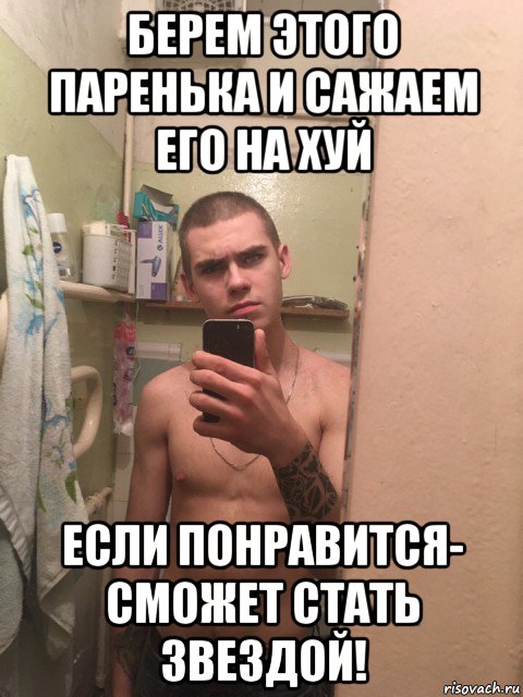 берем этого паренька и сажаем его на хуй если понравится- сможет стать звездой!