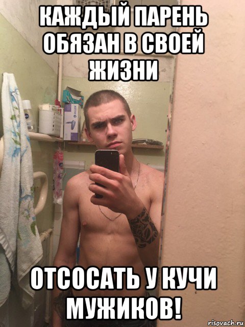 каждый парень обязан в своей жизни отсосать у кучи мужиков!
