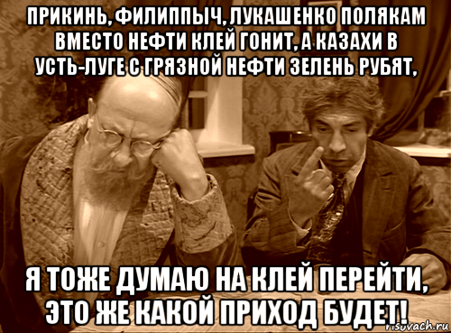 прикинь, филиппыч, лукашенко полякам вместо нефти клей гонит, а казахи в усть-луге с грязной нефти зелень рубят, я тоже думаю на клей перейти, это же какой приход будет!