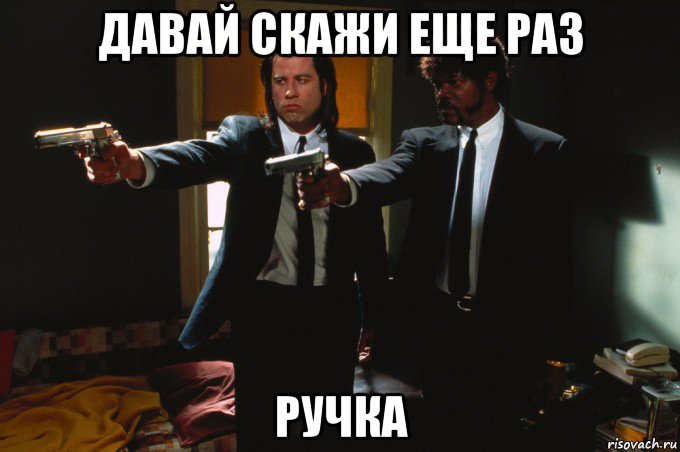 давай скажи еще раз ручка