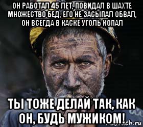 он работал 45 лет, повидал в шахте множество бед, его не засыпал обвал, он всегда в каске уголь копал ты тоже делай так, как он, будь мужиком!, Мем типичный шахтер