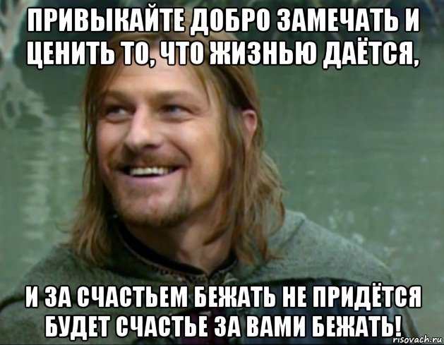 привыкайте добро замечать и ценить то, что жизнью даётся, и за счастьем бежать не придётся будет счастье за вами бежать!