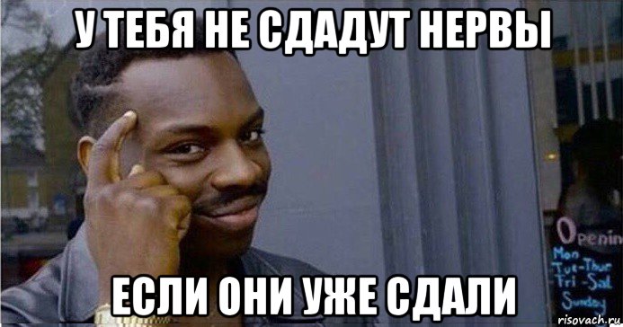 у тебя не сдадут нервы если они уже сдали