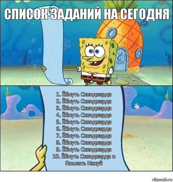 Список Заданий на сегодня 1. Ёбнуть Сквидварда
2. Ёбнуть Сквидварда
3. Ёбнуть Сквидварда
4. Ёбнуть Сквидварда
5. Ёбнуть Сквидварда
6. Ёбнуть Сквидварда
7. Ёбнуть Сквидварда
8. Ёбнуть Сквидварда
9. Ёбнуть Сквидварда
10. Ёбнуть Сквидварда и Послать Нахуй, Комикс Список Спанч Боба