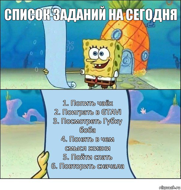 Список заданий на сегодня 1. Попить чаёк
2. Поиграть в GTAVI
3. Посмотреть Губку боба
4. Понять в чем смысл жизни
5. Пойти спать
6. Повторить сначала