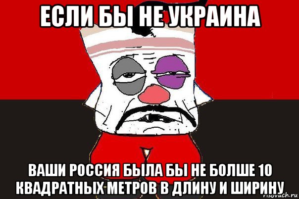 если бы не украина ваши россия была бы не болше 10 квадратных метров в длину и ширину